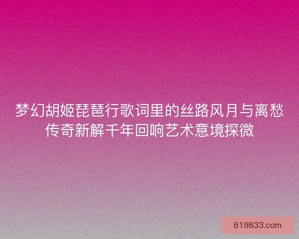 梦幻胡姬琵琶行歌词里的丝路风月与离愁传奇新解千年回响艺术意境探微