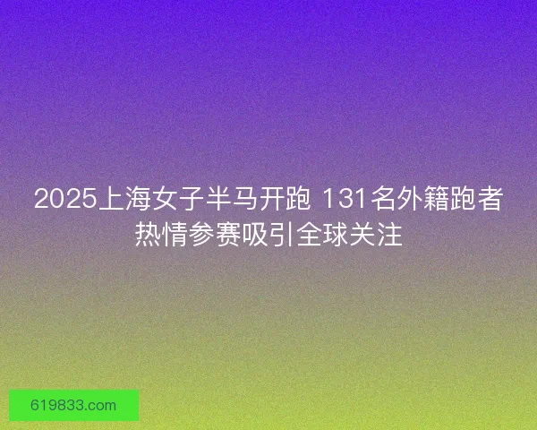 2025上海女子半马开跑 131名外籍跑者热情参赛吸引全球关注