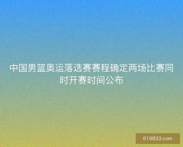中国男篮奥运落选赛赛程确定两场比赛同时开赛时间公布