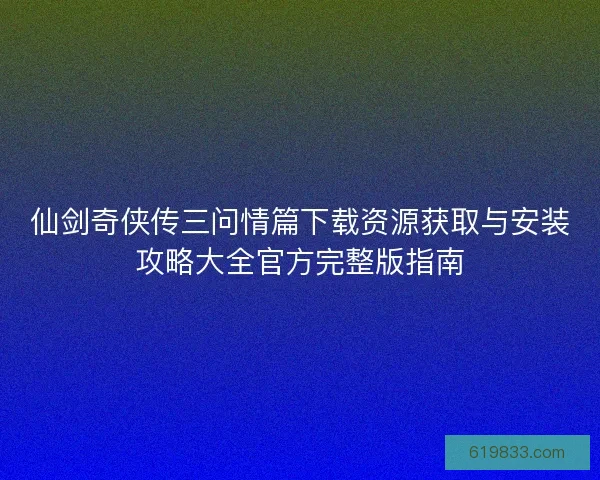 仙剑奇侠传三问情篇下载资源获取与安装攻略大全官方完整版指南