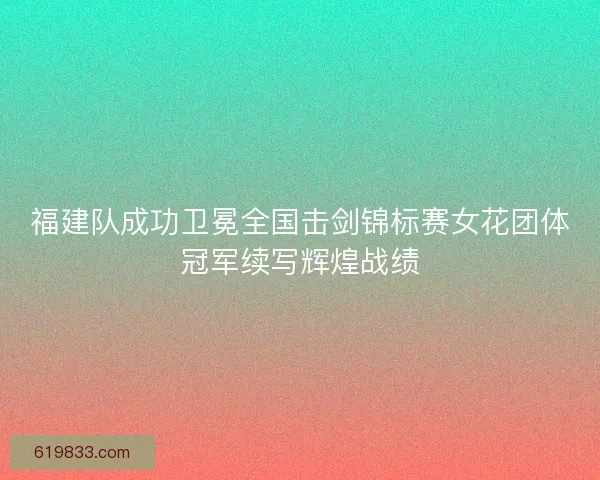 福建队成功卫冕全国击剑锦标赛女花团体冠军续写辉煌战绩