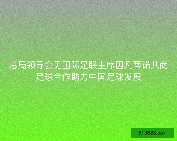 总局领导会见国际足联主席因凡蒂诺共商足球合作助力中国足球发展