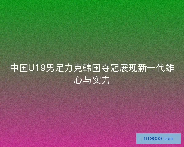 中国U19男足力克韩国夺冠展现新一代雄心与实力 中国U19男足力克韩国夺冠展现新一代雄心与实力