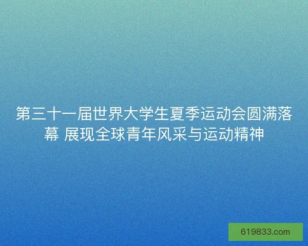 第三十一届世界大学生夏季运动会圆满落幕 展现全球青年风采与运动精神 第三十一届世界大学生夏季运动会圆满落幕 展现全球青年风采与运动精神