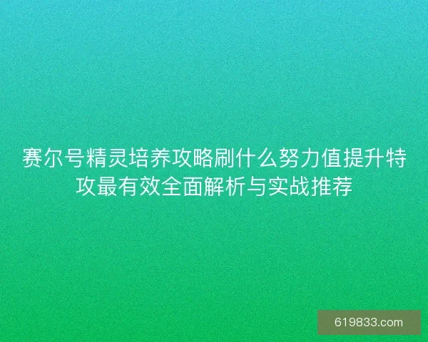 赛尔号精灵培养攻略刷什么努力值提升特攻最有效全面解析与实战推荐