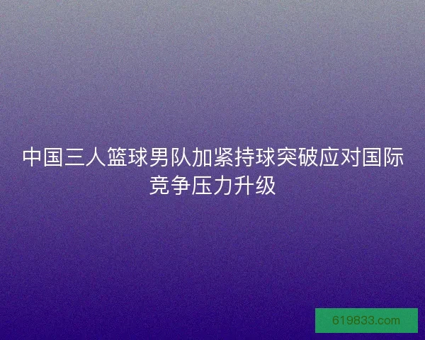 中国三人篮球男队加紧持球突破应对国际竞争压力升级