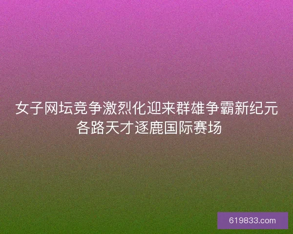 女子网坛竞争激烈化迎来群雄争霸新纪元 各路天才逐鹿国际赛场